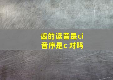 齿的读音是ci 音序是c 对吗